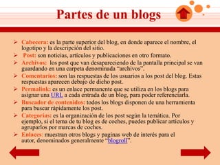 Partes de un blogs
 Cabecera: es la parte superior del blog, en donde aparece el nombre, el
  logotipo y la descripción del sitio.
 Post: son noticias, artículos y publicaciones en otro formato.
 Archivos: los post que van desapareciendo de la pantalla principal se van
  guardando en una carpeta denominada “archivos”.
 Comentarios: son las respuestas de los usuarios a los post del blog. Estas
  respuestas aparecen debajo de dicho post.
 Permalink: es un enlace permanente que se utiliza en los blogs para
  asignar una URL a cada entrada de un blog, para poder referenciarla.
 Buscador de contenidos: todos los blogs disponen de una herramienta
  para buscar rápidamente los post.
 Categorías: es la organización de los post según la temática. Por
  ejemplo, si el tema de tu blog es de coches, puedes publicar artículos y
  agruparlos por marcas de coches.
 Enlaces: muestran otros blogs y paginas web de interés para el
  autor, denominados generalmente “blogroll”.
 