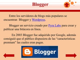 Blogger

    Entre los servidores de blogs más populares se
encuentran Blogger y Wordpress.
    Blogger un servicio creado por Pyra Labs para crear y
publicar una bitácora en línea.
      En 2003 Blogger fue adquirido por Google, además
consiguió que el público dispusiera de las “características
premium” las cuales eran pagas.
 