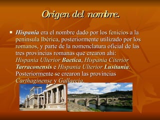 Origen del nombre. Hispania  era el nombre dado por los  fenicios  a la  península Ibérica , posteriormente utilizado por los  romanos , y parte de la nomenclatura oficial de las tres provincias romanas que crearon ahí:  Hispania Ulterior  Baetica ,  Hispania Citerior  Tarraconensis  e  Hispania Ulterior  Lusitania . Posteriormente se crearon las provincias  Carthaginense  y  Gallaecia .  