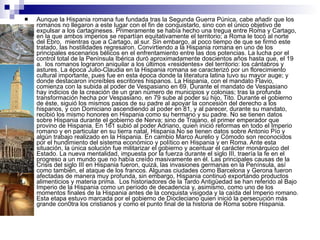 Aunque la Hispania romana fue fundada tras la Segunda Guerra Púnica, cabe añadir que los romanos no llegaron a este lugar con el fin de conquistarlo, sino con el único objetivo de expulsar a los cartagineses. Primeramente se había hecho una tregua entre Roma y Cartago, en la que ambos imperios se repartían equitativamente el territorio; a Roma le tocó al norte del Ebro,  mientras que a Cartago, al sur. Sin embargo, al poco tiempo de que se firmó este tratado, las hostilidades regresaron. Convirtiendo a la Hispania romana en uno de los principales escenarios bélicos en el enfrentamiento entre las dos potencias. La lucha por el control total de la Península Ibérica duró aproximadamente doscientos años hasta que, el 19 a.  los romanos lograron aniquilar a los últimos «residentes» del territorio: los cántabros y astures. La época Julio-Claudia en la Hispania romana se caracterizó por un florecimiento cultural importante, pues fue en esta época donde la literatura latina tuvo su mayor auge; y donde destacaron increíbles escritores hispanos. La Hispania, con el mandato Flavio, comienza con la subida al poder de Vespasiano en 69. Durante el mandato de Vespasiano hay indicios de la creación de un gran número de municipios y colonias; tras la profunda transformación hecha por Vespasiano, en 79 sube al poder su hijo, Tito. Durante el gobierno de éste, siguió los mismos pasos de su padre al apoyar la concesión del derecho a los hispanos, y con Domiciano ascendiendo al poder en 81, y al parecer, durante su mandato, recibió los mismo honores en Hispania como su hermano y su padre. No se tienen datos sobre Hispania durante el gobierno de Nerva; sino de Trajano, el primer emperador que provino de Hispania. En 161 subió al poder Adriano, quien inició reformas en todo el Imperio romano y en particular en su tierra natal, Hispania.No se tienen datos sobre Antonio Pío y algún trabajo realizado en la Hispania. En cambio Marco Aurelio y Cómodo son reconocidos por el hundimiento del sistema económico y político en Hispania y en Roma. Ante esta situación, la única solución fue militarizar el gobierno y acentuar el carácter monárquico del Estado. La nueva mentalidad, impuesta por la fuerza durante el siglo III, traería la fe en el progreso a un mundo que no había creído masivamente en él. Las principales causas de la Crisis del siglo III en Hispania fueron, quizá, las invasiones germanas en la Península, así como también, el ataque de los francos. Algunas ciudades como Barcelona y Gerona fueron afectadas de manera muy profunda, sin embargo, Hispania continuó exportando productos alimenticios y materia prima.  Los historiadores de la Tardo Antigüedad se han referido al Bajo Imperio de la Hispania como un período de decadencia y, asimismo, como uno de los momentos finales de la Hispania antes de la conquista visigoda y la caída del Imperio romano. Esta etapa estuvo marcada por el gobierno de Diocleciano quien inició la persecución más grande con0tra los cristianos y como el punto final de la historia de Roma sobre Hispania.  