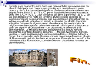 Durante esos doscientos años hubo una gran cantidad de movimientos por el control del país, que contaba con gran riqueza mineral — oro, plata, bronce y hierro. La ocupación del país se dividió aproximadamente en tres etapas: entre 218 a. C. y 172 a. C., por el litoral mediterráneo y Andalucía; entre 194 a. C. y 172 a. C., por la cuenca del Ebro; a partir del 123 a. C. por las Islas Baleares y el resto del territorio. Durante estos períodos se iniciaron procesos de romanización, que supusieron un gradual cambio en la lengua — donde todas fueron siendo sustituidas por el latín, logrando sobrevivir únicamente algunas como el euskera —, las costumbres, la religión — recibiendo en un primer momento el culto imperial y después, a partir del siglo IV, el Cristianismo —, el urbanismo, el comercio, y la administración. La Hispania romana proporcionó a la cultura romana importantes escritores hispano -romanos  — Marcial, Quintiliano, Séneca, Lucano — y a la política romana varios emperadores —Trajano, Adriano y Nerva.  La prosperidad de la Hispania romana comenzó a decaer en el siglo III. Durante este período, también, el emperador Caracalla le concedió a los habitantes el  ius Romanorum , convirtiéndolos en ciudadanos romanos de pleno derecho. Fin. 