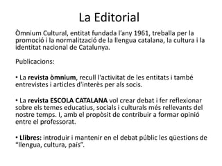 La EditorialÒmnium Cultural, entitat fundada l’any 1961, treballa per la promoció i la normalització de la llengua catalana, la cultura i la identitat nacional de Catalunya. Publicacions:  La revista òmnium, recull l'activitat de les entitats i també entrevistes i articles d'interès per als socis.La revista ESCOLA CATALANA vol crear debat i fer reflexionar sobre els temes educatius, socials i culturals més rellevants del nostre temps. I, amb el propòsit de contribuir a formar opinió entre el professorat.Llibres: introduir i mantenir en el debat públic les qüestions de “llengua, cultura, país”.