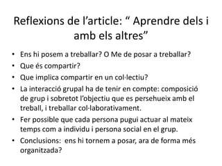 Reflexions de l’article: “ Aprendre dels i amb els altres”Ens hi posem a treballar? O Me de posar a treballar?Que és compartir?Que implica compartir en un col·lectiu?La interacció grupal ha de tenir en compte: composició de grup i sobretot l’objectiu que es persehueix amb el treball, i treballar col·laborativament.Fer possible que cada persona pugui actuar al mateix temps com a individu i persona social en el grup.Conclusions:  ens hi tornem a posar, ara de forma més organitzada?