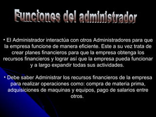 Funciones del administrador El Administrador interactúa con otros Administradores para que la empresa funcione de manera eficiente. Este a su vez trata de crear planes financieros para que la empresa obtenga los recursos financieros y lograr así que la empresa pueda funcionar y a largo expandir todas sus actividades.  Debe saber Administrar los recursos financieros de la empresa para realizar operaciones como: compra de materia prima, adquisiciones de maquinas y equipos, pago de salarios entre otros.  