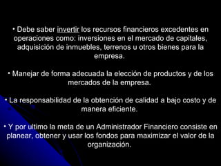 Debe saber  invertir  los recursos financieros excedentes en operaciones como: inversiones en el mercado de capitales, adquisición de inmuebles, terrenos u otros bienes para la empresa.  Manejar de forma adecuada la elección de productos y de los mercados de la empresa.  La responsabilidad de la obtención de calidad a bajo costo y de manera eficiente.  Y por ultimo la meta de un Administrador Financiero consiste en planear, obtener y usar los fondos para maximizar el valor de la organización.  