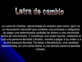Letra de cambio La Letra de Cambio, denominada en nuestro país como "giro" es un documento mercantil que contiene una promesa u obligación de pagar una determinada cantidad de dinero a una convenida fecha de vencimiento. Y constituye una orden escrita, mediante el cual una persona llamada Librador, manda a pagar a su orden o a la otra persona llamada Tomador o Beneficiario, una cantidad determinada, en una cierta fecha, a una tercera persona llamada Librado.  