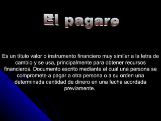 El pagare Es un título valor o instrumento financiero muy similar a la letra de cambio y se usa, principalmente para obtener recursos financieros. Documento escrito mediante el cual una persona se compromete a pagar a otra persona o a su orden una determinada cantidad de dinero en una fecha acordada previamente.  