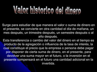 Valor historico del dinero Surge para estudiar de que manera el valor o suma de dinero en el presente, se convierte en otra cantidad el día de mañana, un mes después, un trimestre después, un semestre después o al año después.  Esta transferencia o cambio del valor del dinero en el tiempo es producto de la agregación o influencia de la tasa de interés, la cual constituye el precio que la empresa o persona debe pagar por disponer de cierta suma de dinero, en el presente, para devolver una suma mayor en el futuro, o la inversión en el presente compensará en el futuro una cantidad adicional en la invertida. 