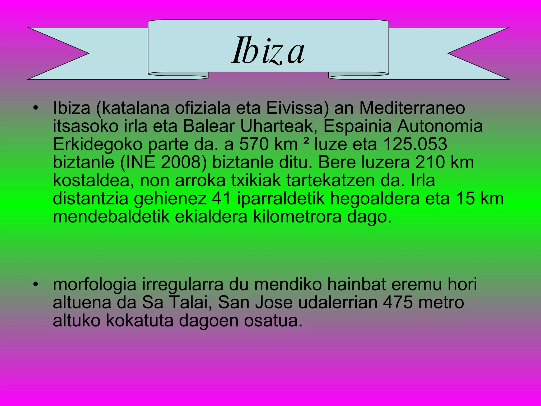 Ibiza (katalana ofiziala eta Eivissa) an Mediterraneo itsasoko irla eta Balear Uharteak, Espainia Autonomia Erkidegoko parte da. a 570 km ² luze eta 125.053 biztanle (INE 2008) biztanle ditu. Bere luzera 210 km kostaldea, non arroka txikiak tartekatzen da. Irla distantzia gehienez 41 iparraldetik hegoaldera eta 15 km mendebaldetik ekialdera kilometrora dago.   morfologia irregularra du mendiko hainbat eremu hori altuena da Sa Talai, San Jose udalerrian 475 metro altuko kokatuta dagoen osatua.   Ibiza 