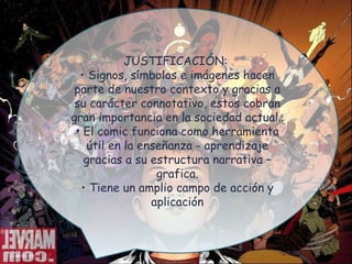 JUSTIFICACIÓN: Signos, símbolos e imágenes hacen parte de nuestro contexto y gracias a su carácter connotativo, estos cobran gran importancia en la sociedad actual. : El comic funciona como herramienta útil en la enseñanza - aprendizaje gracias a su estructura narrativa – grafica. Tiene un amplio campo de acción y aplicación