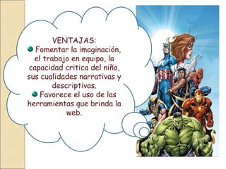 VENTAJAS: Fomentar la imaginación, el trabajo en equipo, la capacidad critica del niño, sus cualidades narrativas y descriptivas. Favorece el uso de las herramientas que brinda la web. 