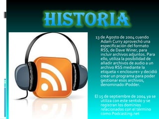 13 de Agosto de 2004 cuando Adam Curry aprovechó una especificación del formato RSS, de Dave Winer, para incluir archivos adjuntos. Para ello, utiliza la posibilidad de añadir archivos de audio a un archivo RSS mediante la etiqueta < enclosure> y decidió crear un programa para poder gestionar esos archivos, denominado iPodder. El 15 de septiembre de 2004 ya se utiliza con este sentido y se registran los dominios relacionados con el término como Podcasting.net 