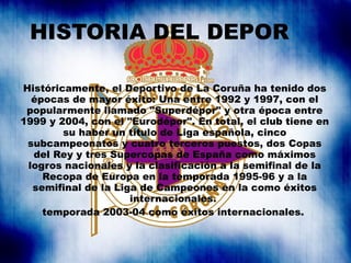 HISTORIA DEL DEPOR Históricamente, el Deportivo de La Coruña ha tenido dos épocas de mayor éxito: Una entre 1992 y 1997, c...