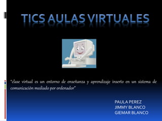 Tics aulas virtuales “clase virtual es un entorno de enseñanza y aprendizaje inserto en un sistema de comunicación mediado por ordenador” PAULA PEREZ JIMMY BLANCO GIEMAR BLANCO 
