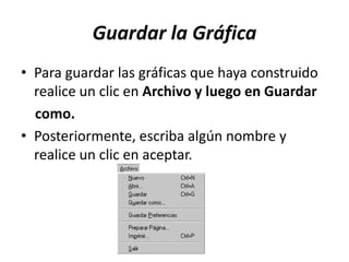 Guardar la Gráfica
• Para guardar las gráficas que haya construido
realice un clic en Archivo y luego en Guardar
como.
• Posteriormente, escriba algún nombre y
realice un clic en aceptar.
 