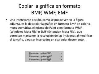 Copiar la gráfica en formato
BMP, WMF, EMF
• Una interesante opción, como se puede ver en la figura
adjunta, es la de copiar la gráfica en formato BMP en color o
monocromática, el mismo de Paint o en formato WMF
(Windows Meta File) o EMF (Extention Meta File), que
permiten mantener la resolución de las imágenes al modificar
el tamaño, para ser insertados en cualquier documento.
 