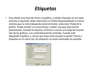 Etiquetas
• Para añadir una línea de título a la gráfica, o añadir etiquetas en los lados
derecho o izquierdo, debe seleccionar la viñeta Etiquetas(desde la misma
ventana que se esta trabajando anteriormente), seleccione Título de la
grafica. Puede escribir un nuevo título, o editar uno que haya escrito
previamente. Cuando lo imprima, el título es escrito a lo largo de la parte
alta de las gráficas, y es automáticamente centrado. Cuando esté
dibujando la gráfica, a menos que haya seleccionado la opción Títulos y
Etiquetas en el menú Ver, las etiquetas no serán mostradas en pantalla.
 