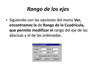 Rango de los ejes
• Siguiendo con las opciones del menú Ver,
encontramos la de Rango de la Cuadrícula,
que permite modificar el rango del eje de las
abscisas y el de las ordenadas.
 