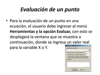 Evaluación de un punto
• Para la evaluación de un punto en una
ecuación, el usuario debe ingresar al menú
Herramientas y la opción Evaluar, con esto se
desplegará la ventana que se muestra a
continuación, donde se ingresa un valor real
para la variable X o Y.
 