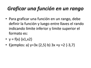 Graficar una función en un rango
• Para graficar una función en un rango, debe
definir la función y luego entre llaves el rando
indicando limite inferior y limite superior el
formato es:
• y = f(x) {x1,x2}
• Ejemplos: a) y=3x {2,5} b) 3x +y =2 {-3,7}
 