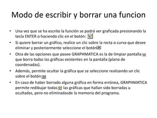 Modo de escribir y borrar una funcion
• Una vez que se ha escrito la función se podrá ver graficada presionando la
tecla ENTER o haciendo clic en el botón:
• Si quiere borrar un gráfico, realice un clic sobre la recta o curva que desee
eliminar y posteriormente seleccione el botón
• Otra de las opciones que posee GRAPHMATICA es la de limpiar pantalla
que borra todas las gráficas existentes en la pantalla (plano de
coordenadas).
• Además, permite ocultar la gráfica que se seleccione realizando un clic
sobre el botón
• En caso de haber borrado alguna gráfica en forma errónea, GRAPHMATICA
permite redibujar todas las gráficas que hallan sido borradas u
ocultadas, pero no eliminadasde la memoria del programa.
 