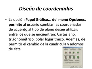 Diseño de coordenadas
• La opción Papel Gráfico... del menú Opciones,
permite al usuario cambiar las coordenadas
de acuerdo al tipo de plano desee utilizar,
entre los que se encuentran: Cartesiano,
trigonométrico, polar logarítmico. Además, de
permitir el cambio de la cuadricula y adornos
de ésta.
 