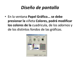 Diseño de pantalla
• En la ventana Papel Gráfico... se debe
presionar la viñeta Colores, podrá modificar
los colores de la cuadricula, de los adornos y
de los distintos fondos de las gráficas.
 