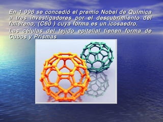 En 1 996 se concedió el premio Nobel de QuímicaEn 1 996 se concedió el premio Nobel de Química
a tres investigadores por el descubrimiento dela tres investigadores por el descubrimiento del
fullereno, (C60 ) cuya forma es un icosaedro.fullereno, (C60 ) cuya forma es un icosaedro.
Las células del tejido epitelial tienen forma deLas células del tejido epitelial tienen forma de
Cubos y PrismasCubos y Prismas
 