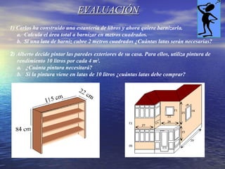 EVALUACIÓNEVALUACIÓN
1) Carlos ha construido una estantería de libros y ahora quiere barnizarla.
a. Calcula el área total a barnizar en metros cuadrados.
b. Si una lata de barniz cubre 2 metros cuadrados ¿Cuántas latas serán necesarias?
2) Alberto decide pintar las paredes exteriores de su casa. Para ellos, utiliza pintura de
rendimiento 10 litros por cada 4 m2
.
a. ¿Cuánta pintura necesitará?
b. Si la pintura viene en latas de 10 litros ¿cuántas latas debe comprar?
 