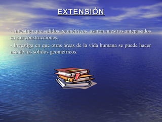EXTENSIÓNEXTENSIÓN
- Investiga que sólidos geométricos usaron nuestros antepasados- Investiga que sólidos geométricos usaron nuestros antepasados
en sus construcciones.en sus construcciones.
- Investiga en que otras áreas de la vida humana se puede hacer- Investiga en que otras áreas de la vida humana se puede hacer
uso de los sólidos geométricos.uso de los sólidos geométricos.
 