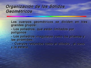 Organización de los SólidosOrganización de los Sólidos
GeométricosGeométricos
Los cuerpos geométricos se dividen en tresLos cuerpos geométricos se dividen en tres
grandes grupos:grandes grupos:
- Los poliedros, que están limitados por- Los poliedros, que están limitados por
polígonospolígonos
- Los poliedros irregulares como los prismas y- Los poliedros irregulares como los prismas y
las pirámides.las pirámides.
- Cuerpos redondos como el cilindro , el cono- Cuerpos redondos como el cilindro , el cono
y la esferay la esfera
 