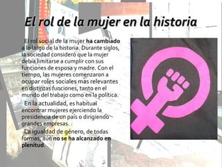 El rol de la mujer en la historiaEl rol de la mujer en la historia
El rol social de la mujer ha cambiado
a lo largo de la historia. Durante siglos,
la sociedad consideró que la mujer
debía limitarse a cumplir con sus
funciones de esposa y madre. Con el
tiempo, las mujeres comenzaron a
ocupar roles sociales mas relevantes
en distintas funciones, tanto en el
mundo del trabajo como en la política.
En la actualidad, es habitual
encontrar mujeres ejerciendo la
presidencia de un país o dirigiendo
grandes empresas.
La igualdad de género, de todas
formas, aún no se ha alcanzado en
plenitud.
 