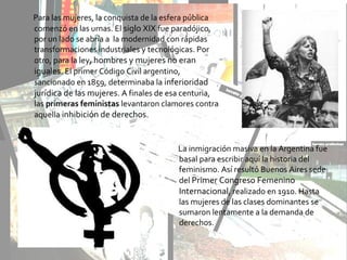 Para las mujeres, la conquista de la esfera pública
comenzó en las urnas. El siglo XIX fue paradójico,
por un lado se abría a la modernidad con rápidas
transformaciones industriales y tecnológicas. Por
otro, para la ley, hombres y mujeres no eran
iguales. El primer Código Civil argentino,
sancionado en 1859, determinaba la inferioridad
jurídica de las mujeres. A finales de esa centuria,
las primeras feministas levantaron clamores contra
aquella inhibición de derechos.
La inmigración masiva en la Argentina fue
basal para escribir aquí la historia del
feminismo. Así resultó Buenos Aires sede
del Primer Congreso Femenino
Internacional, realizado en 1910. Hasta
las mujeres de las clases dominantes se
sumaron lentamente a la demanda de
derechos.
 