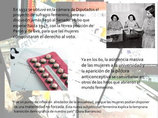 En 1932 se obtuvo en la cámara de Diputados el
proyecto de sufragio femenino, pero su
discusión jamás llegó al Senado. Hubo que
esperar hasta 1947, con la férrea posición de
Perón y de Eva, para que las mujeres
conquistaran el derecho al voto.
Ya en los 60, la asistencia masiva
de las mujeres a la universidad y
la aparición de la píldora
anticonceptiva se convirtieron en
otros de los hitos que abrieron el
mundo femenino.
“Fue un punto de inflexión alrededor de la sexualidad, porque las mujeres podían disponer
de una maternidad no forzada. Esta nueva subjetividad femenina explica la temprana
transición demográfica de nuestro país” (Dora Barrancos)
 