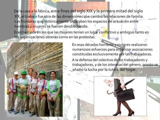 De la casa a la fábrica, entre fines del siglo XIX y la primera mitad del siglo
XX, el trabajo fue otra de las dimensiones que cambió las relaciones de familia.
Las fronteras que históricamente separaban los espacios de actuación entre
hombres y mujeres se fueron desdibujando.
Eran tiempos en los que las mujeres tenían un lugar conflictivo y ambiguo tanto en
las organizaciones obreras como en las protestas.
En esas décadas hombres y mujeres realizaron
numerosos esfuerzos para organizar asociaciones
constituidas exclusivamente por las trabajadoras.
A la defensa del colectivo de los trabajadores y
trabajadoras, y de los interesas del género, pronto se
añadió la lucha por la tutela del hogar.
 