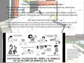 Y Dios creó a la mujer con la costilla de Adán.
En el mundo del trabajo, esta parábola sedimentó la discriminación que, todavía hoy,
erosiona la igualdad.
Las evaluaciones sobre habilidades, destrezas y capacidades para trabajar se basan en
criterios inequitativos. Todavía hoy, por las mismas tareas, los varones ganan más que
las mujeres.
¿Por qué se discrimina a las mujeres?
La naturaleza de lo femenino como subalterno, débil y solo proclive a las emociones es una invención
estrictamente humana. Hay una naturalización solemne de la discriminación de género. Esa
legitimación de la diferencia provoca un estereotipo que socava la posibilidad de cambio.
Este afiche intenta hablar
acerca de las tareas invisibles
que las mujeres realizamos
en nuestras casas y que
cuentan con escaso o ningún
reconocimiento, por no
hablar de remuneración
económica.
 