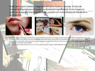 Todas las mujeres somos imágenes, aún para nosotras mismas. El acto de
mostrarse adquirió para la mujer una dimensión significativa. En la imagen se
ponen en juego las relaciones de poder; pueden ser instrumentos de liberación o
de represión.
El siglo XIX impuso un cambio en la manera en la que los hombres construyeron su imagen, porque el varón depositó en la representación de la mujer
su poder, su dominio y su riqueza. Esto fue acompañado del desarrollo de los medios gráficos y del aumento de la reproductibilidad de la imagen.
“A lo largo de la historia, hay mujeres que se proyectaron poderosas e idolatradas frente al mundo. Una mujer bellísima, con gran presencia mediática,
es una mujer con el poder de ser imitada”.
“La mujer asume la mirada masculina. Se ve a sí misma como sabe que es mirada.” (Según Malosetti Costa).
 