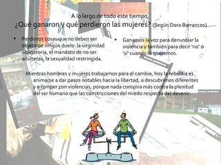 A lo largo de todo este tiempo,
¿Qué ganaron y qué perdieron las mujeres? (Según Dora Barrancos)
• Perdimos cosas que no deben ser
objeto de ningún duelo: la virginidad
obligatoria, el mandato de no ser
adúlteras, la sexualidad restringida.
• Ganamos la voz para denunciar la
violencia y también para decir ‘no’ o
‘sí’ cuando lo queremos.
Mientras hombres y mujeres trabajamos para el cambio, hoy la rebeldía es
animarse a dar pasos notables hacia la libertad, a descubrirnos diferentes
y a romper con violencias, porque nada conspira más contra la plenitud
del ser humano que las constricciones del miedo respecto del devenir.
 