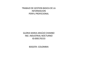 TRABAJO DE GESTION BASICA DE LA
INFORMACION
PERFIL PROFECIONAL
GLORIA MARIA ARAÚJO CHAMBO
ING .INDUSTRIAL NOCTURNO
ID:000176533
BOGOTA -COLOMBIA
 