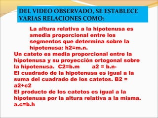 DEL VIDEO OBSERVADO, SE ESTABLECE
VARIAS RELACIONES COMO:
La altura relativa a la hipotenusa es
smedia proporcional entre los
segmentos que determina sobre la
hipotenusa: h2=m.n.
Un cateto es media proporcional entre la
hipotenusa y su proyección ortogonal sobre
la hipotenusa. C2=b.m a2 = b.n-
El cuadrado de la hipotenusa es igual a la
suma del cuadrado de los catetos. B2 =
a2+c2
El producto de los catetos es igual a la
hipotenusa por la altura relativa a la misma.
a.c=b.h
 