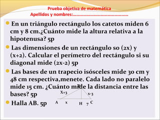 Prueba objetiva de matemática
Apellidos y nombres:…………………………………………
En un triángulo rectángulo los catetos miden 6
cm y 8 cm.¿Cuánto mide la altura relativa a la
hipotenusa? 5p
Las dimensiones de un rectángulo so (2x) y
(x+2). Calcular el perímetro del rectángulo si su
diagonal mide (2x-2) 5p
Las bases de un trapecio isósceles mide 30 cm y
48 cm respectiva,menete. Cada lado no paralelo
mide 15 cm. ¿Cuánto mide la distancia entre las
bases? 5p
Halla AB. 5p A
B
CH
x-3X+3
x 7