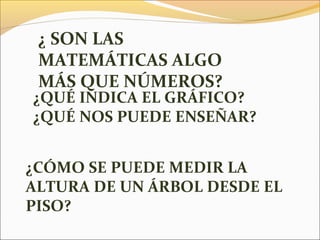 ¿QUÉ INDICA EL GRÁFICO?
¿QUÉ NOS PUEDE ENSEÑAR?
¿CÓMO SE PUEDE MEDIR LA
ALTURA DE UN ÁRBOL DESDE EL
PISO?
¿ SON LAS
MATEMÁTICAS ALGO
MÁS QUE NÚMEROS?