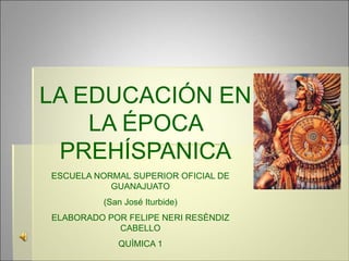 LA EDUCACIÓN EN
LA ÉPOCA
PREHÍSPANICA
ESCUELA NORMAL SUPERIOR OFICIAL DE
GUANAJUATO
(San José Iturbide)
ELABORADO POR FELIPE NERI RESÈNDIZ
CABELLO
QUÌMICA 1
 
