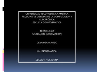 UNIVERSIDADTECONOLÓGICAAMÉRICA
FACULTAD DE CIENCIAS DE LA COMPUTACIONY
ELECTRÓNICA
ESCUELA DE INFORMATICA
TECNOLOGÍA
SISTEMA DE INFORMACION
CÉSAR GANCHOZO
8vo INFORMÁTICA
SECCION NOCTURNA
 
