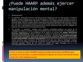 ¿Puede HAARP además ejercer
manipulación mental?
 Absolutamente:
 Lo científico: Esto sería inclusive más fácil, pues la mente funciona con frecuencias, y tenemos
estados, ya sea: DELTA (0,2 a 3,5 Hz de frecuencia), THETA(3,5 a 7,5 Hz), ALFA(7,5 a 13 Hz ),
BETA(13 a 28 Hz) y RAM ALTA(+ de 28 Hz). La Beta es la que estamos habitualmente en el día, el
ALFA es relajo, THETA es vigilia, DELTA, sueño profundo, pero RAM ALTA es de confusión, stress y
más. Por eso en centros clínicos ponen música clásica para tratar de calmar a los pacientes, etc etc
etc…Así que si perturbamos la frecuencia de la mente podríamos hacer que los soldados no
pelearan, o que estuvieran estresados durante días.
 "Es posible --y tentador-- explotar para objetivos estratégico-políticos los frutos de la
investigación sobre el cerebro y sobre el comportamiento humano. Gordon J.F. MacDonald, un
geofísico especializado en los problemas de la guerra, ha escrito que golpes electrónicos
excitados artificialmente 'podrían conducir a un modelo de oscilaciones que producen niveles de
potencia relativamente altos sobre ciertas partes de la tierra... De este modo, se podría desarrollar
un sistema que perjudicara seriamente el funcionamiento cerebral de poblaciones muy grandes
en zonas seleccionadas, durante un largo período.' Da igual lo que inquiete el pensar que se use el
medio ambiente para manipular el comportamiento para que algunos obtengan ventajas
nacionales, la tecnología que permite tal empleo muy probablemente se desarrollará en de las
próximas décadas. "texto de Jim Keith se publicó en 1998. Formaba parte de un libro
titulado Control Mental, Control Mundial, Keith fue asesor geoestratégico del presidente Carter.
Como se aprecia sobre HAARP existen pruebas de teorías científicas que
prueban si no el hecho, la potencialidad de ejercer el control mental de bastas
zonas con esta peligrosa arma.
 