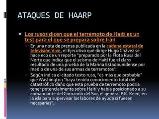 ATAQUES DE HAARP
 Los rusos dicen que el terremoto de Haití es un
test para el que se prepara sobre Irán
 En una nota de prensa publicada en la cadena estatal de
televisiónVive, el Ejecutivo que dirige Hugo Chávez se
hace eco de un reporte "preparado por la Flota Rusa del
Norte que indica que el seísmo de Haití fue el claro
resultado de una prueba de la Marina Estadounidense por
medio de una de sus armas de terremotos".
 Según indica el citado texto ruso, "es más que probable"
queWashington "haya tenido conocimiento total del
catastrófico daño que esta prueba de terremoto podría
tener potencialmente sobre Haití y había posicionado a su
comandante del Comando del Sur, el general P.K. Keen, en
la isla para supervisar las labores de ayuda si fuesen
necesarias".
 