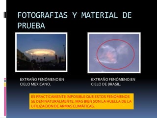 FOTOGRAFIAS Y MATERIAL DE
PRUEBA
EXTRAÑO FENÓMENO EN
CIELO MEXICANO.
EXTRAÑO FENÓMENO EN
CIELO DE BRASIL.
ES PRACTICAMENTE IMPOSIBLEQUE ESTOS FENÓMENOS
SE DEN NATURALMENTE, MAS BIEN SON LA HUELLA DE LA
UTILIZACION DE ARMAS CLIMÁTICAS.
 