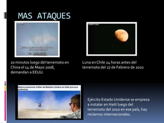 MAS ATAQUES
10 minutos luego del terremoto en
China el 14 de Mayo 2008,
demandan a EEUU.
Luna en Chile 24 horas antes del
terremoto del 27 de Febrero de 2010
Ejército Estado Unidense se empieza
a instalar en Haití luego del
terremoto del 2010 en ese país, hay
reclamos internacionales.
 