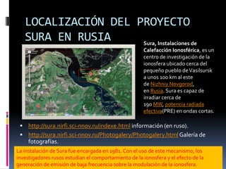 LOCALIZACIÓN DEL PROYECTO
SURA EN RUSIA
 http://sura.nirfi.sci-nnov.ru/indexe.html información (en ruso).
 http://sura.nirfi.sci-nnov.ru/Photogalery/Photogalery.htmlGalería de
fotografías.
Sura, Instalaciones de
Calefacción Ionosférica, es un
centro de investigación de la
ionosfera ubicado cerca del
pequeño pueblo deVasilsursk
a unos 100 km al este
de Nizhniy Novgorod,
en Rusia. Sura es capaz de
irradiar cerca de
190 MW, potencia radiada
efectiva(PRE) en ondas cortas.
La instalación de Sura fue encargada en 1981. Con el uso de este mecanismo, los
investigadores rusos estudian el comportamiento de la ionosfera y el efecto de la
generación de emisión de baja frecuencia sobre la modulación de la ionosfera.
 