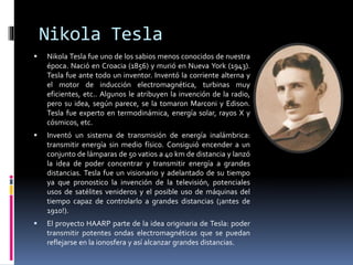 Nikola Tesla
 Nikola Tesla fue uno de los sabios menos conocidos de nuestra
época. Nació en Croacia (1856) y murió en Nueva York (1943).
Tesla fue ante todo un inventor. Inventó la corriente alterna y
el motor de inducción electromagnética, turbinas muy
eficientes, etc.. Algunos le atribuyen la invención de la radio,
pero su idea, según parece, se la tomaron Marconi y Edison.
Tesla fue experto en termodinámica, energía solar, rayos X y
cósmicos, etc.
 Inventó un sistema de transmisión de energía inalámbrica:
transmitir energía sin medio físico. Consiguió encender a un
conjunto de lámparas de 50 vatios a 40 km de distancia y lanzó
la idea de poder concentrar y transmitir energía a grandes
distancias. Tesla fue un visionario y adelantado de su tiempo
ya que pronostico la invención de la televisión, potenciales
usos de satélites venideros y el posible uso de máquinas del
tiempo capaz de controlarlo a grandes distancias (¡antes de
1910!).
 El proyecto HAARP parte de la idea originaria de Tesla: poder
transmitir potentes ondas electromagnéticas que se puedan
reflejarse en la ionosfera y así alcanzar grandes distancias.
 